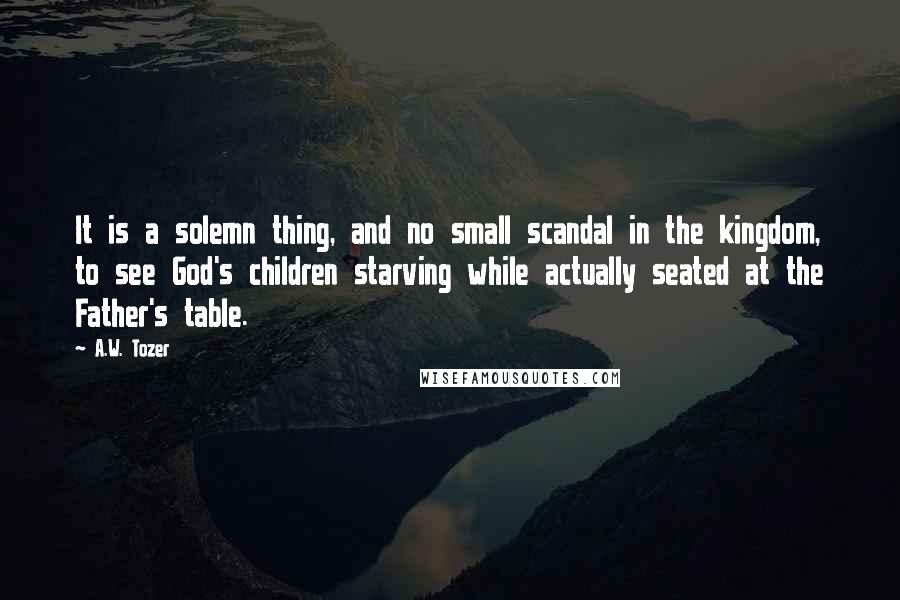 A.W. Tozer Quotes: It is a solemn thing, and no small scandal in the kingdom, to see God's children starving while actually seated at the Father's table.