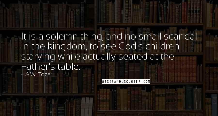 A.W. Tozer Quotes: It is a solemn thing, and no small scandal in the kingdom, to see God's children starving while actually seated at the Father's table.