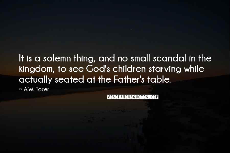 A.W. Tozer Quotes: It is a solemn thing, and no small scandal in the kingdom, to see God's children starving while actually seated at the Father's table.