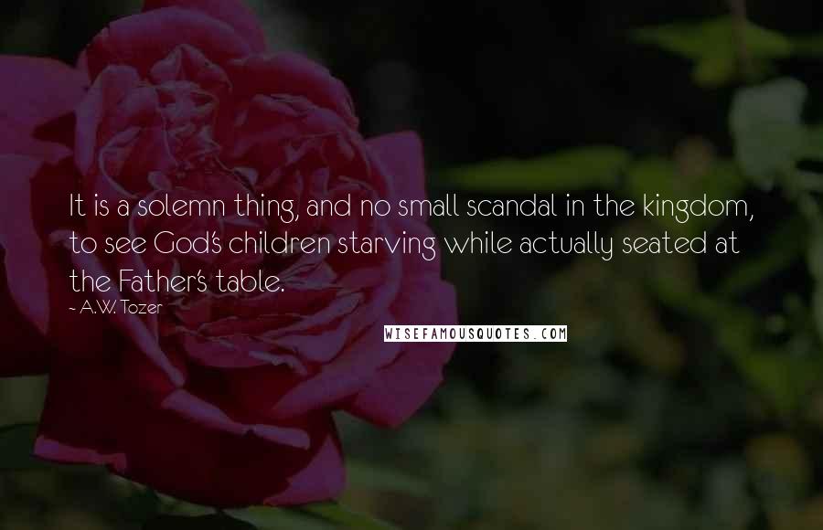 A.W. Tozer Quotes: It is a solemn thing, and no small scandal in the kingdom, to see God's children starving while actually seated at the Father's table.