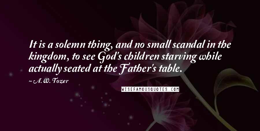 A.W. Tozer Quotes: It is a solemn thing, and no small scandal in the kingdom, to see God's children starving while actually seated at the Father's table.