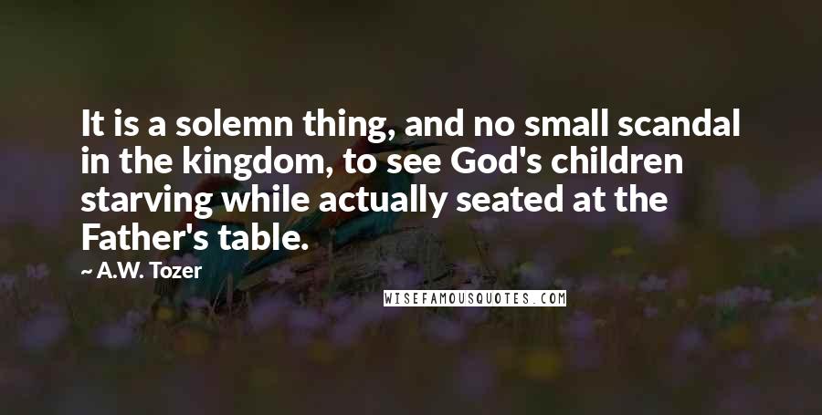 A.W. Tozer Quotes: It is a solemn thing, and no small scandal in the kingdom, to see God's children starving while actually seated at the Father's table.