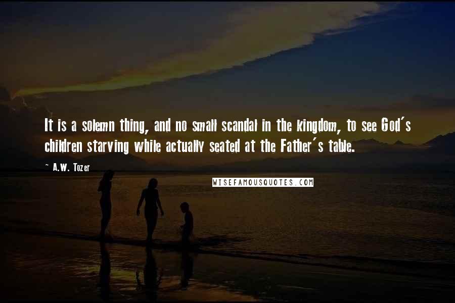 A.W. Tozer Quotes: It is a solemn thing, and no small scandal in the kingdom, to see God's children starving while actually seated at the Father's table.