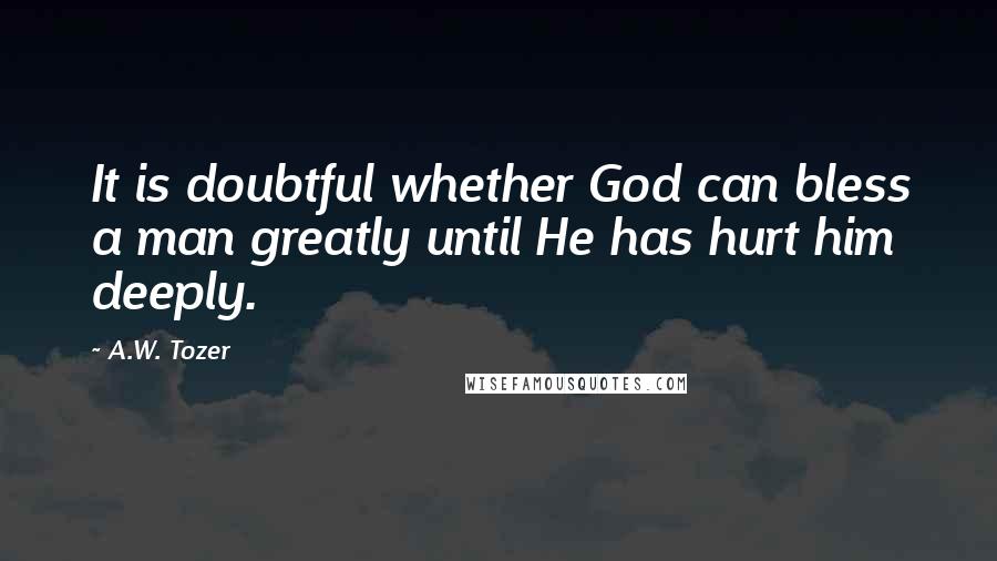 A.W. Tozer Quotes: It is doubtful whether God can bless a man greatly until He has hurt him deeply.