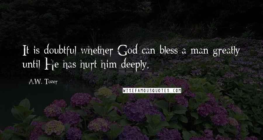A.W. Tozer Quotes: It is doubtful whether God can bless a man greatly until He has hurt him deeply.