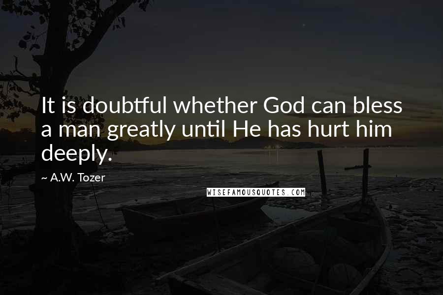 A.W. Tozer Quotes: It is doubtful whether God can bless a man greatly until He has hurt him deeply.