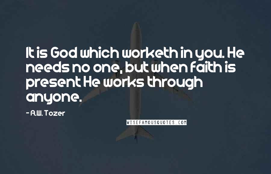 A.W. Tozer Quotes: It is God which worketh in you. He needs no one, but when faith is present He works through anyone.