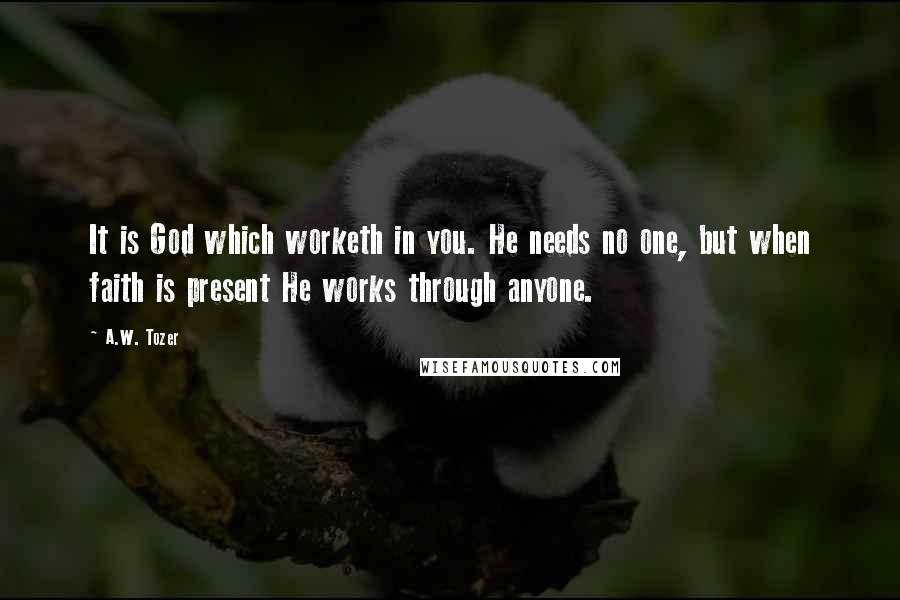 A.W. Tozer Quotes: It is God which worketh in you. He needs no one, but when faith is present He works through anyone.