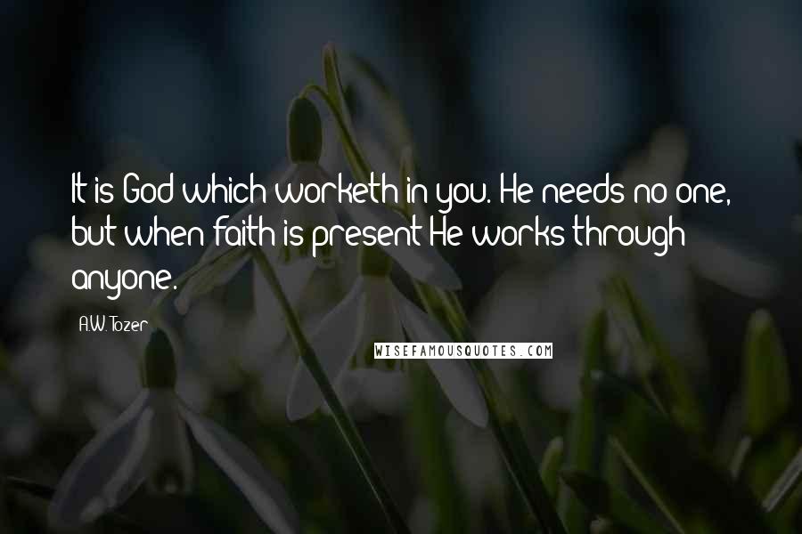 A.W. Tozer Quotes: It is God which worketh in you. He needs no one, but when faith is present He works through anyone.