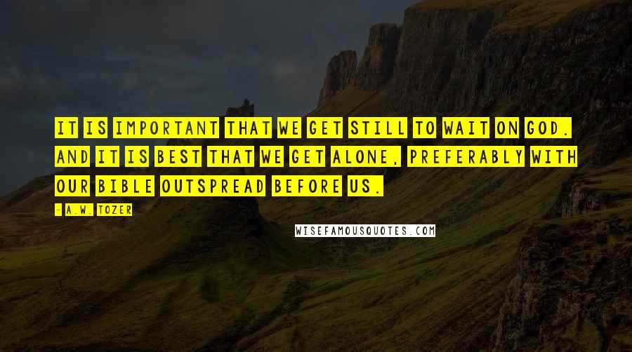 A.W. Tozer Quotes: It is important that we get still to wait on God. And it is best that we get alone, preferably with our Bible outspread before us.