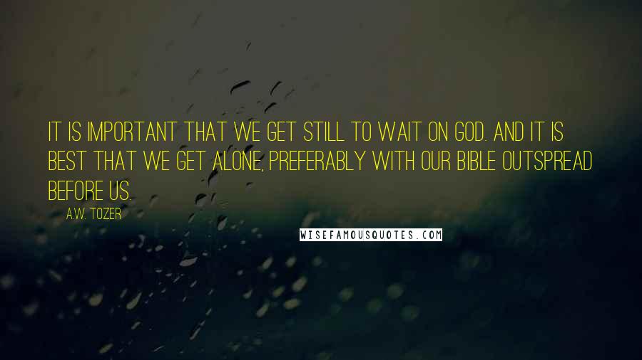 A.W. Tozer Quotes: It is important that we get still to wait on God. And it is best that we get alone, preferably with our Bible outspread before us.