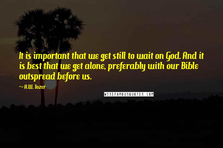 A.W. Tozer Quotes: It is important that we get still to wait on God. And it is best that we get alone, preferably with our Bible outspread before us.