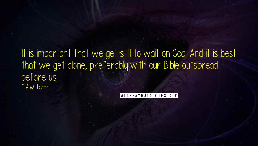 A.W. Tozer Quotes: It is important that we get still to wait on God. And it is best that we get alone, preferably with our Bible outspread before us.