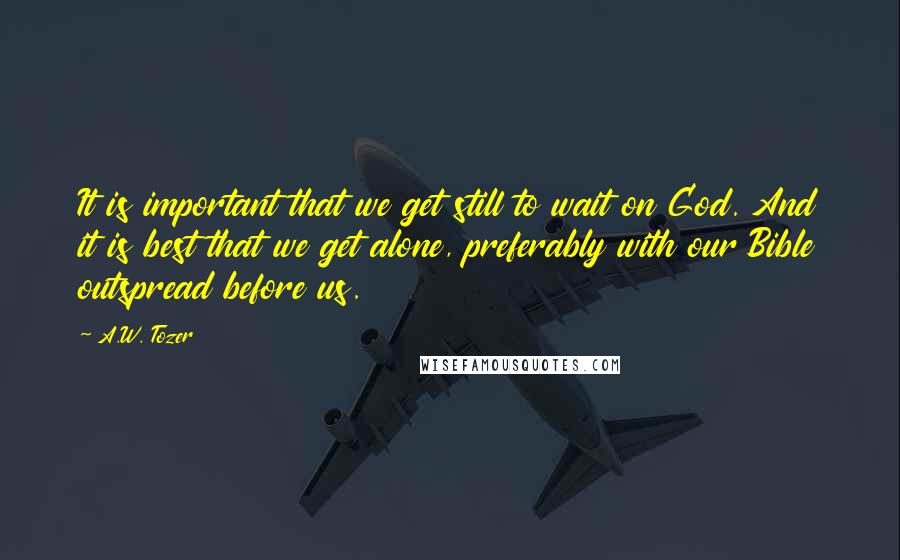 A.W. Tozer Quotes: It is important that we get still to wait on God. And it is best that we get alone, preferably with our Bible outspread before us.