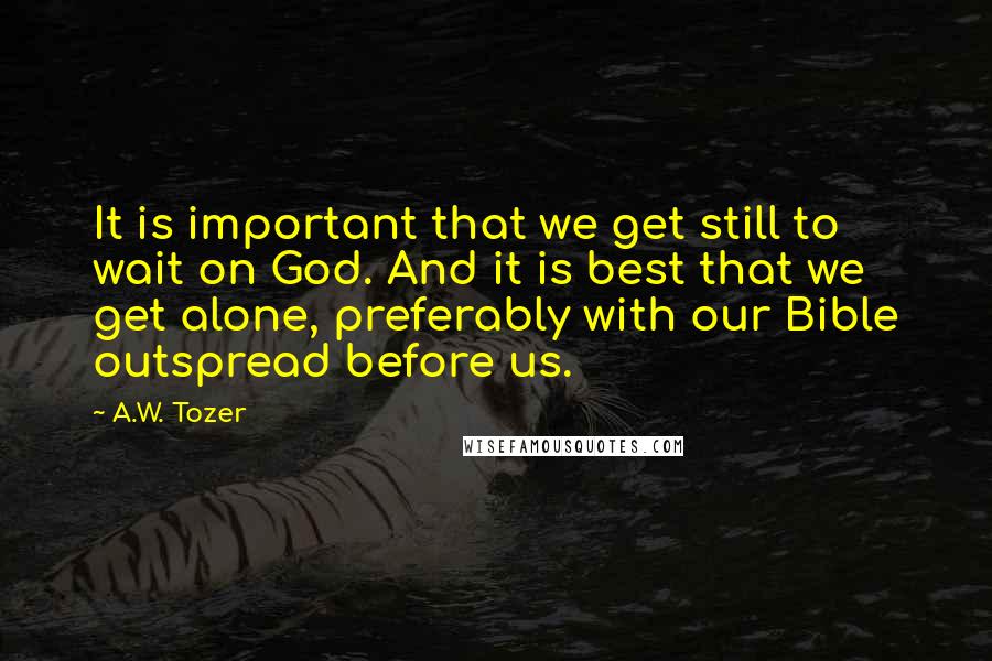 A.W. Tozer Quotes: It is important that we get still to wait on God. And it is best that we get alone, preferably with our Bible outspread before us.