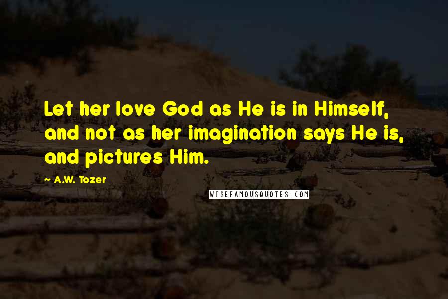 A.W. Tozer Quotes: Let her love God as He is in Himself, and not as her imagination says He is, and pictures Him.