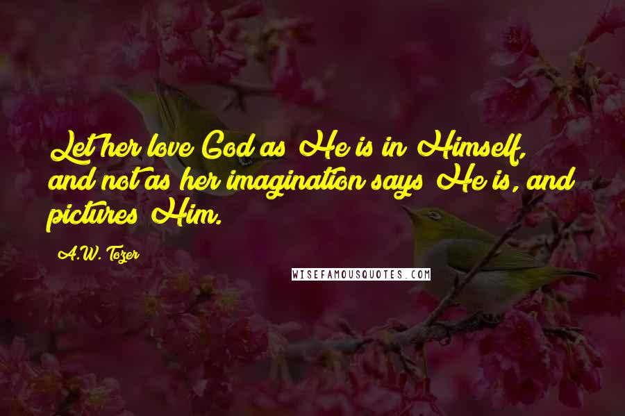 A.W. Tozer Quotes: Let her love God as He is in Himself, and not as her imagination says He is, and pictures Him.