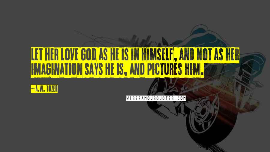 A.W. Tozer Quotes: Let her love God as He is in Himself, and not as her imagination says He is, and pictures Him.