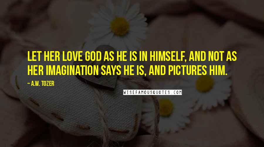 A.W. Tozer Quotes: Let her love God as He is in Himself, and not as her imagination says He is, and pictures Him.