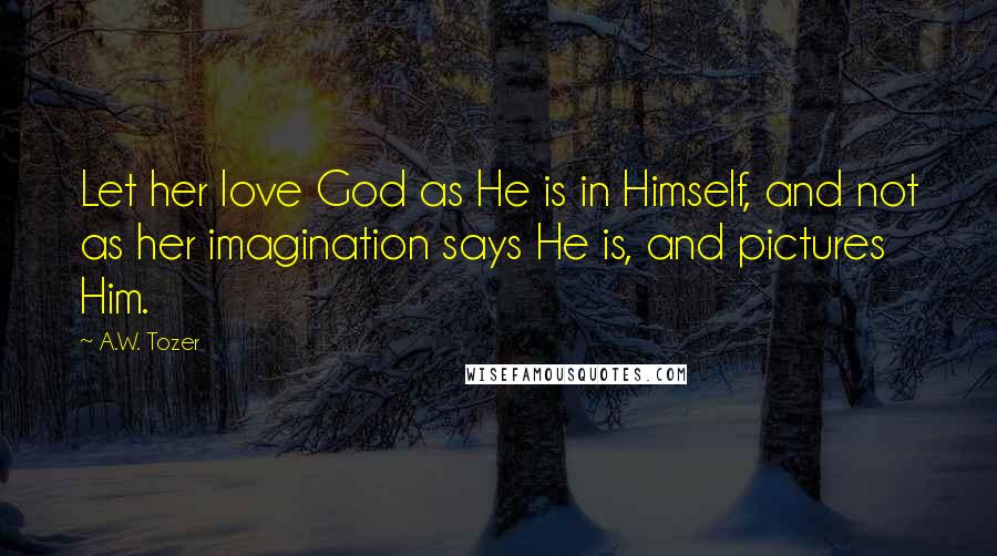 A.W. Tozer Quotes: Let her love God as He is in Himself, and not as her imagination says He is, and pictures Him.