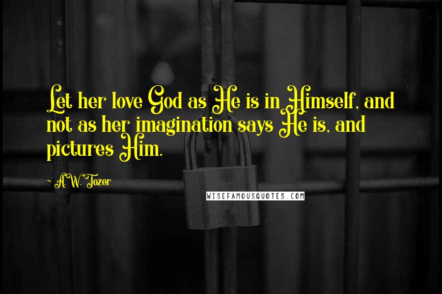 A.W. Tozer Quotes: Let her love God as He is in Himself, and not as her imagination says He is, and pictures Him.