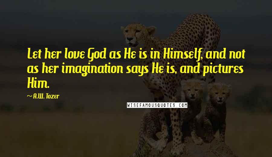 A.W. Tozer Quotes: Let her love God as He is in Himself, and not as her imagination says He is, and pictures Him.