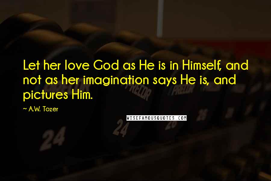 A.W. Tozer Quotes: Let her love God as He is in Himself, and not as her imagination says He is, and pictures Him.