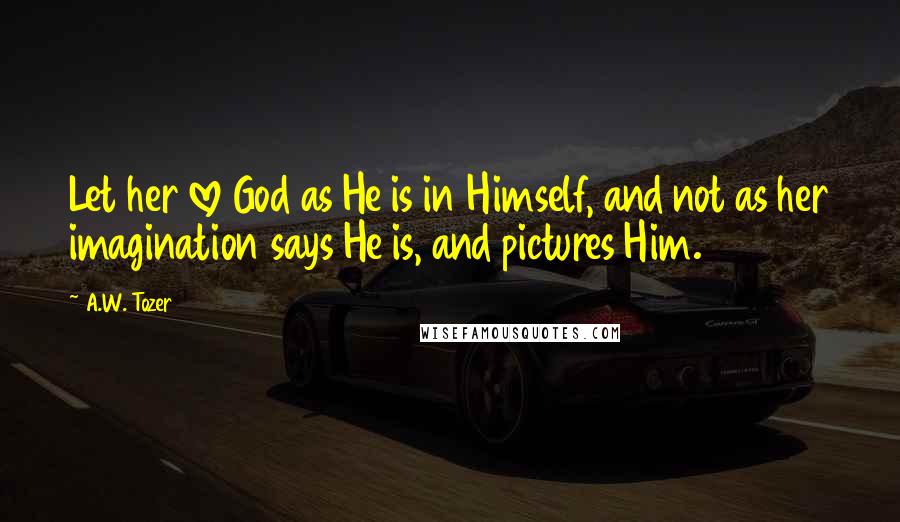 A.W. Tozer Quotes: Let her love God as He is in Himself, and not as her imagination says He is, and pictures Him.
