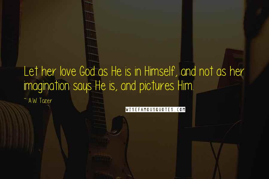 A.W. Tozer Quotes: Let her love God as He is in Himself, and not as her imagination says He is, and pictures Him.