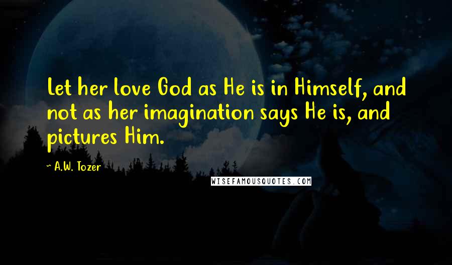 A.W. Tozer Quotes: Let her love God as He is in Himself, and not as her imagination says He is, and pictures Him.