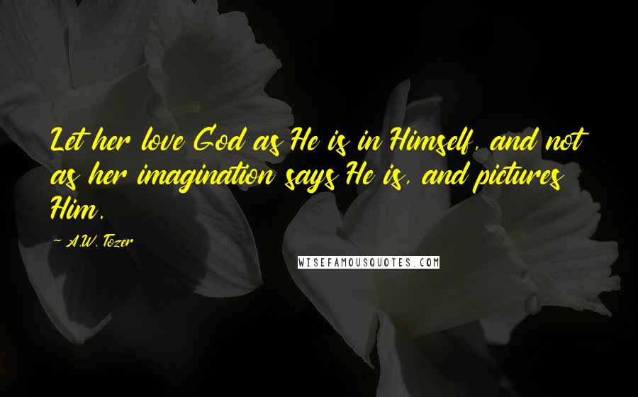 A.W. Tozer Quotes: Let her love God as He is in Himself, and not as her imagination says He is, and pictures Him.