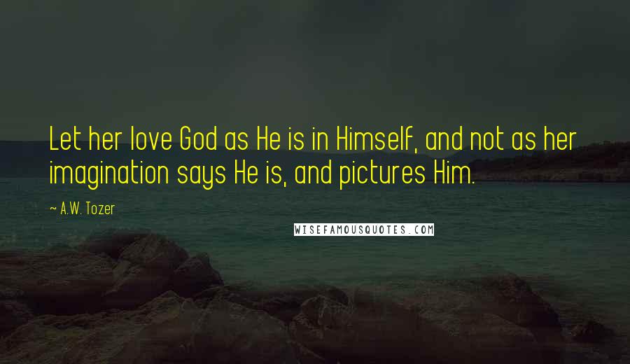 A.W. Tozer Quotes: Let her love God as He is in Himself, and not as her imagination says He is, and pictures Him.