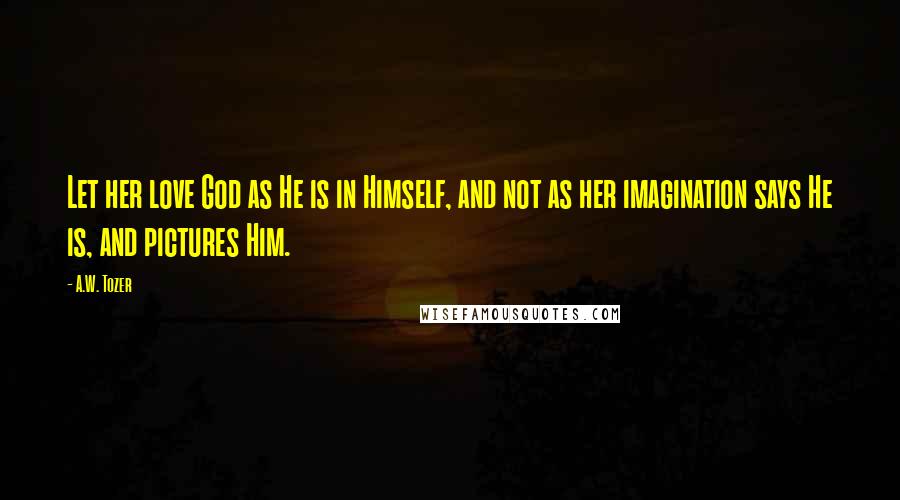 A.W. Tozer Quotes: Let her love God as He is in Himself, and not as her imagination says He is, and pictures Him.