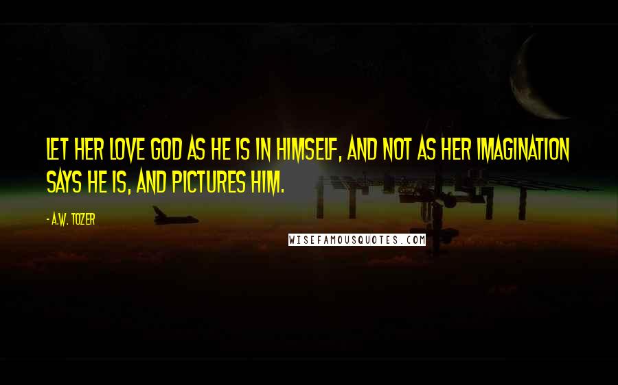 A.W. Tozer Quotes: Let her love God as He is in Himself, and not as her imagination says He is, and pictures Him.