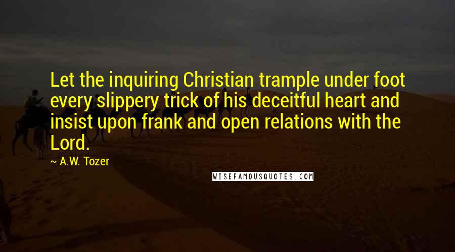 A.W. Tozer Quotes: Let the inquiring Christian trample under foot every slippery trick of his deceitful heart and insist upon frank and open relations with the Lord.