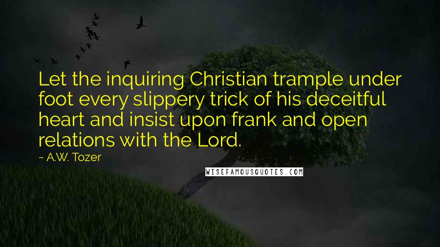 A.W. Tozer Quotes: Let the inquiring Christian trample under foot every slippery trick of his deceitful heart and insist upon frank and open relations with the Lord.