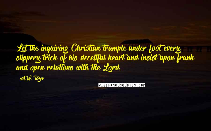 A.W. Tozer Quotes: Let the inquiring Christian trample under foot every slippery trick of his deceitful heart and insist upon frank and open relations with the Lord.