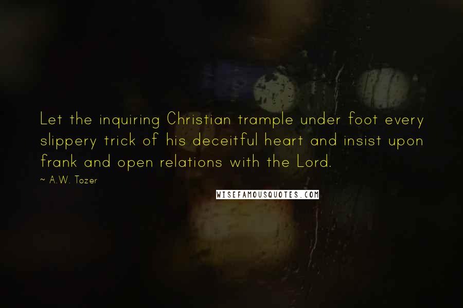 A.W. Tozer Quotes: Let the inquiring Christian trample under foot every slippery trick of his deceitful heart and insist upon frank and open relations with the Lord.