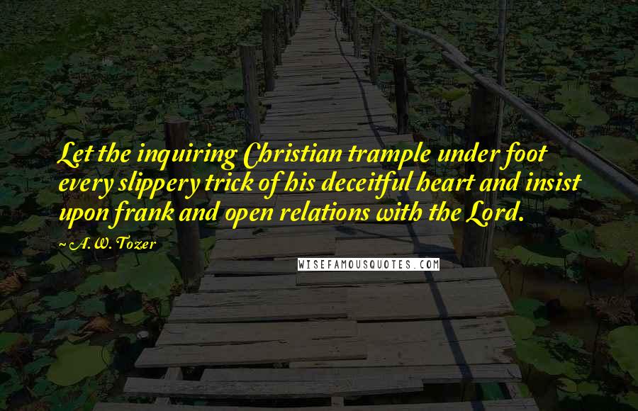 A.W. Tozer Quotes: Let the inquiring Christian trample under foot every slippery trick of his deceitful heart and insist upon frank and open relations with the Lord.