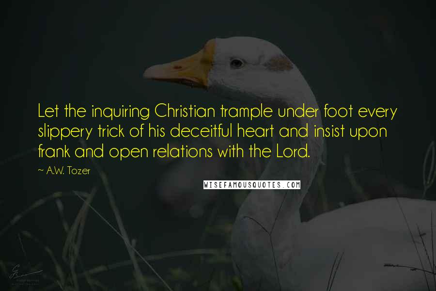 A.W. Tozer Quotes: Let the inquiring Christian trample under foot every slippery trick of his deceitful heart and insist upon frank and open relations with the Lord.