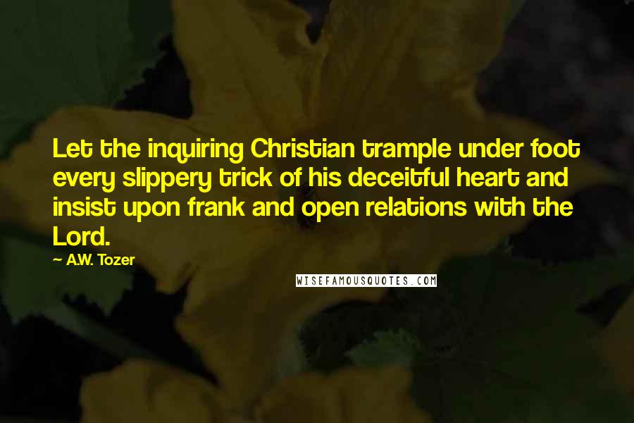 A.W. Tozer Quotes: Let the inquiring Christian trample under foot every slippery trick of his deceitful heart and insist upon frank and open relations with the Lord.
