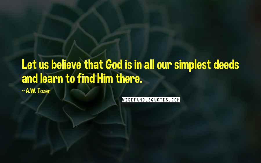 A.W. Tozer Quotes: Let us believe that God is in all our simplest deeds and learn to find Him there.