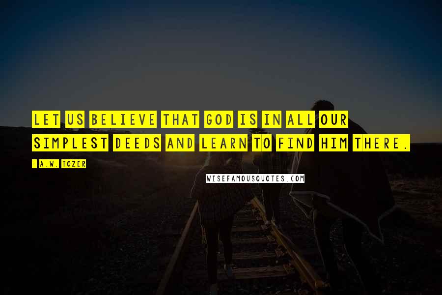 A.W. Tozer Quotes: Let us believe that God is in all our simplest deeds and learn to find Him there.