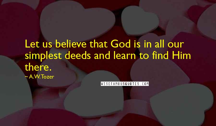 A.W. Tozer Quotes: Let us believe that God is in all our simplest deeds and learn to find Him there.