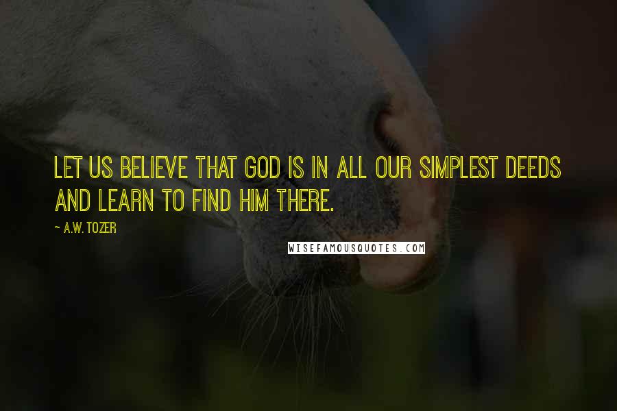 A.W. Tozer Quotes: Let us believe that God is in all our simplest deeds and learn to find Him there.