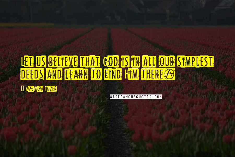 A.W. Tozer Quotes: Let us believe that God is in all our simplest deeds and learn to find Him there.