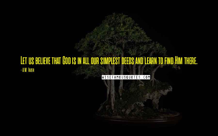 A.W. Tozer Quotes: Let us believe that God is in all our simplest deeds and learn to find Him there.