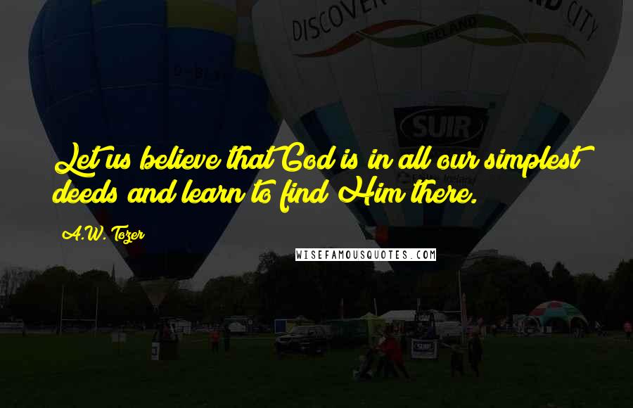 A.W. Tozer Quotes: Let us believe that God is in all our simplest deeds and learn to find Him there.