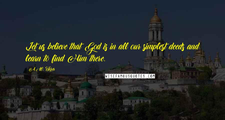 A.W. Tozer Quotes: Let us believe that God is in all our simplest deeds and learn to find Him there.