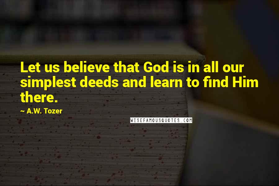 A.W. Tozer Quotes: Let us believe that God is in all our simplest deeds and learn to find Him there.